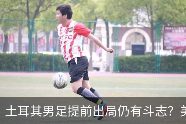 土耳其男足提前出局仍有斗志？美国队已稳获小组第一！