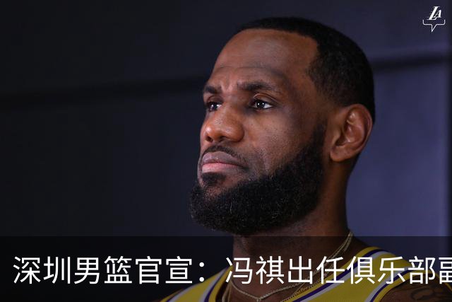 深圳男篮官宣：冯祺出任俱乐部副总经理兼领队