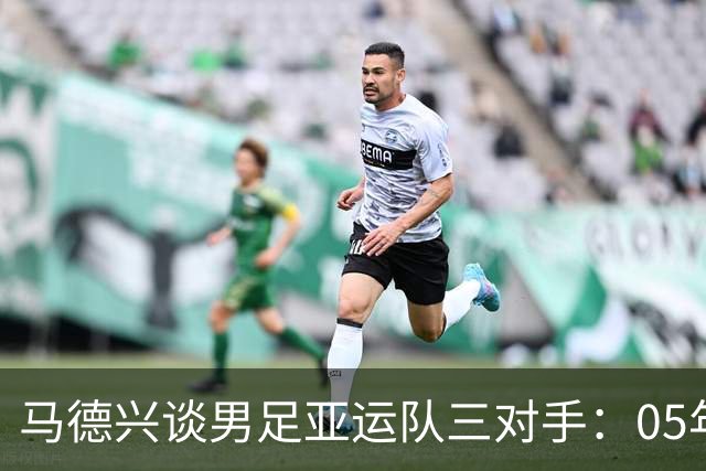 马德兴谈男足亚运队三对手：05年龄段主打 均为年内重组队伍