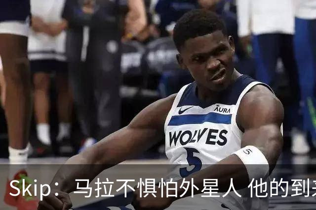 Skip：马拉不惧怕外星人 他的到来会让文班在未来自我怀疑
